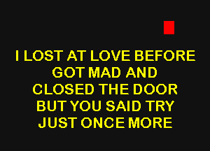 I LOST AT LOVE BEFORE
GOT MAD AND
CLOSED THE DOOR
BUT YOU SAID TRY
JUST ONCEMORE
