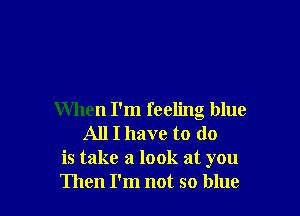 When I'm feeling blue
All I have to do
is take a look at you
Then I'm not so blue