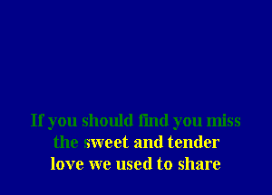 If you should fmd you miss
the sweet and tender
love we used to share