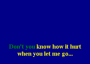 Don't you know how it hurt
when you let me go...