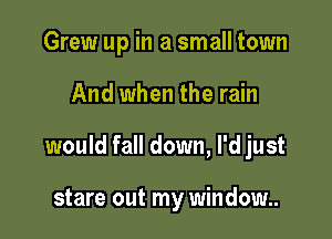 Grew up in a small town

And when the rain

would fall down, I'd just

stare out my window