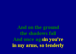 And on the ground
the shadows fall
And once again you're

in my arms, so tenderly l