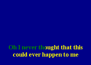 Oh I never thought that this
could ever happen to me