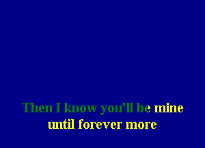 Then I know you'll be mine
until forever more