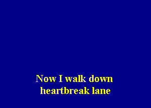N ow I walk down
heartbreak lane