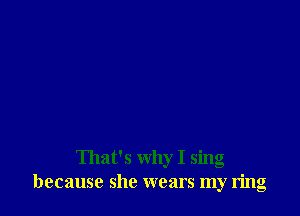 That's why I sing
because she wears my ring