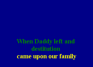 When Daddy left and
destitution
came upon our family