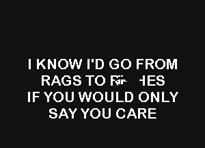 I KNOW I'D GO FROM

RAGS TO FEE 1E8
IF YOU WOULD ONLY
SAY YOU CARE