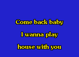 Come back baby

I wanna play

house with you