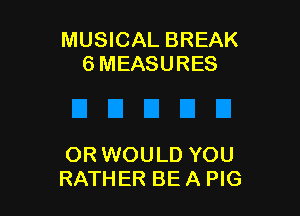 MUSICAL BREAK
6 MEASURES

OR WOULD YOU
RATHER BE A PIG