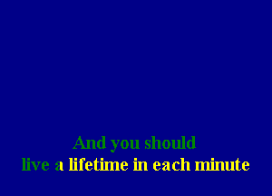 And you should
live a lifetime in each minute