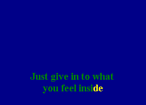 Just give in to What
you feel inside