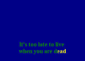 It's too late to live
when you are (lead