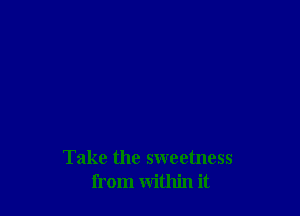 Take the sweetness
from within it