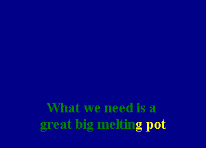 What we need is a
great big melting pot