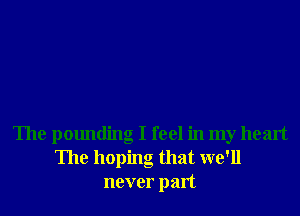 The pounding I feel in my heart
The hoping that we'll
never part