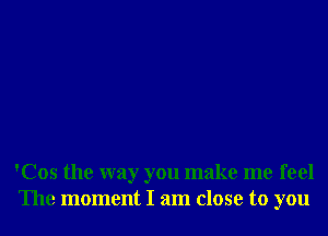 'Cos the way you make me feel
The moment I am close to you