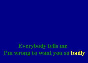 Everybody tells me
I'm wrong to want you so badly