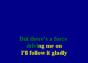 But there's a force
driving me on
I'll follow it gladly