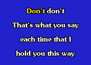 Don't don't
That's what you say

each time that I

hold you this way