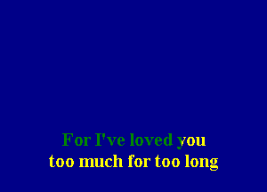 For I've loved you
too much for too long