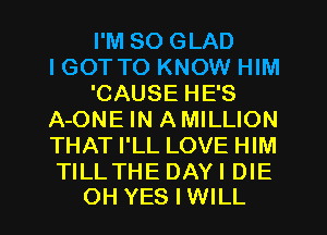 I'M SO GLAD
I GOT TO KNOW HIM
'CAUSE HE'S
A-ONE IN AMILLION
THAT I'LL LOVE HIM

TILLTHE DAY I DIE
OH YESIWILL