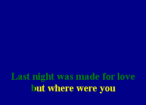 Last night was made for love
but where were you