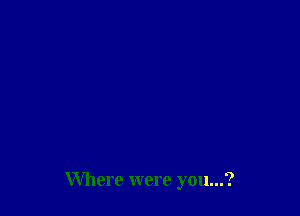 Where were you...?