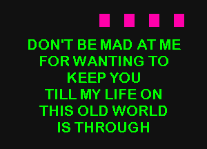 DON'T BE MAD AT ME
FOR WANTING TO
KEEP YOU
TILL MY LIFE ON
THIS OLD WORLD
IS THROUGH