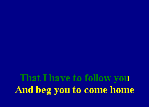 That I have to follow you
And beg you to come home