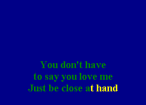 You don't have
to say you love me
Just be close at hand