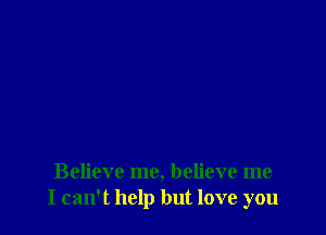 Believe me, believe me
I can't help but love you