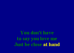 You don't have
to say you love me
Just be close at hand