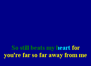 So still beats my heart for
you're far so far away from me