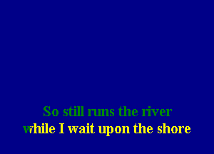 So still runs the river
while I wait upon the shore