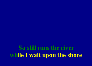 So still runs the river
while I wait upon the shore