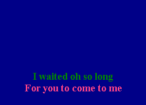 I waited oh so long
For you to come to me