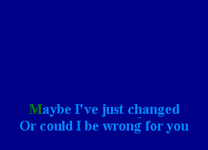 Maybe I've just clganged
Or could I be wrong for you