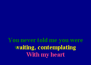 You never told me you were
waiting, contemplating
With my he art