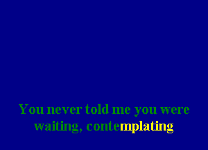 You never told me you were
waiting, contemplating