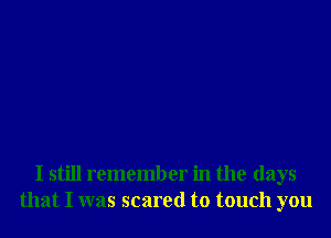 I still remember in the days
that I was scared to touch you