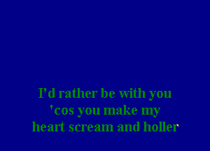 I'd rather be with you
'cos you make my
heart scream and holler