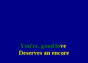 You're, good love
Deserves an encore