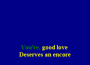 You're, good love
Deserves an encore