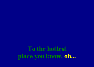 To the hottest
place you know, oh...