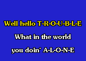 Well hello T-R-O-U-B-L-E
What in the world

you doin' A-L-O-N-E