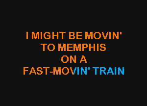 IMIGHT BE MOVIN'
TO MEMPHIS

ON A
FAST-MOVIN' TRAIN