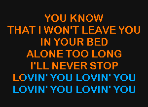 YOU KNOW
THAT I WON'T LEAVE YOU
IN YOUR BED
ALONETOO LONG
I'LL NEVER STOP
LOVIN'YOU LOVIN'YOU
LOVIN'YOU LOVIN'YOU