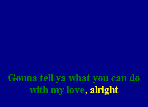 Gonna tell ya What you can do
with my love, aln'ght