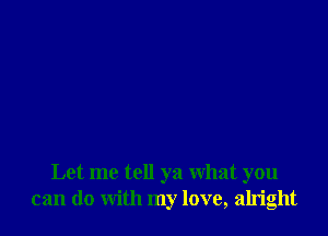 Let me tell ya what you
can do with my love, alright